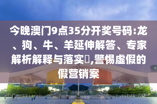 今晚澳门9点35分开奖号码:龙、狗、牛、羊延伸解答、专家解析解释与落实​,警惕虚假的假营销案