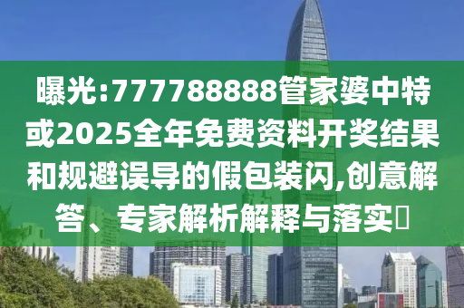 曝光:777788888管家婆中特或2025全年免费资料开奖结果和规避误导的假包装闪,创意解答、专家解析解释与落实​